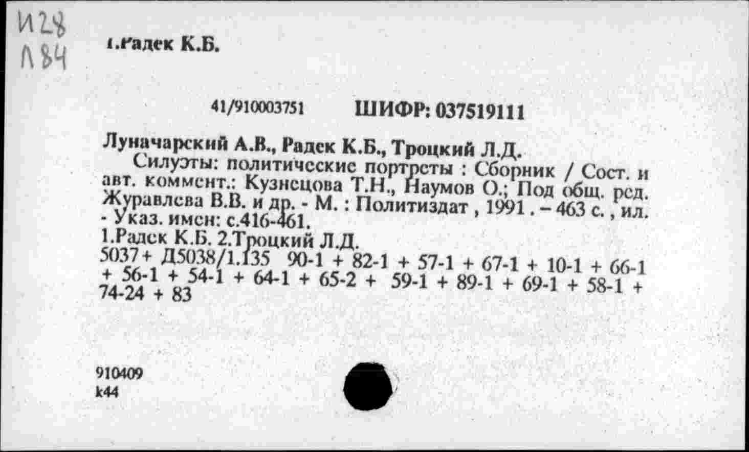 ﻿ии
с.гадек К.Б.
41/910003751 ШИФР: 037519111
Луначарский А.В., Радек К.Б., Троцкий Л.Д.
Силуэты: политические портреты : Сборник / Сост и авг коммент.: Кузнецова Т.Н., Наумов О.; Под общ. рсд. ■ Ж“ и2„®ЙК|'. : Лол||тиздат ■ '»1 • - *й 0., ил. 1. Радек К.Б. 2.Троцкий Л.Д.
,904 Л824 + 574 + 674 + 104 + 66-1 эЛН ет54’1 + 644 + 65‘2 + 594 + 894 + 69-1 + 58-1 +
910Ю9 К44